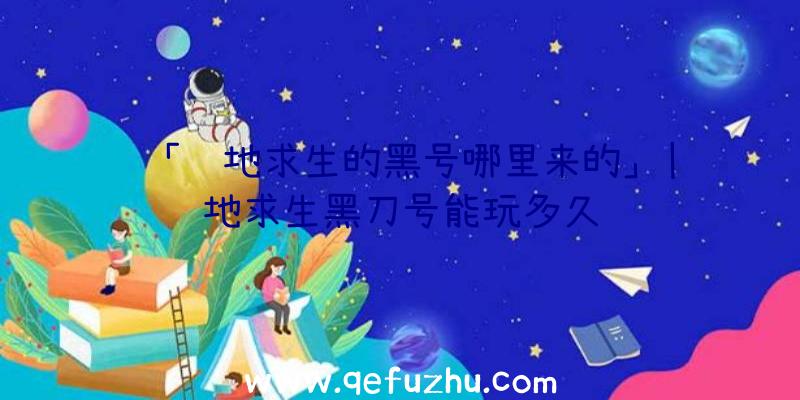 「绝地求生的黑号哪里来的」|绝地求生黑刀号能玩多久